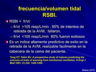 frecuencia/volumen tidal RSBI.RSBI =  fr/vt:fr/vt  >105 resp/L/min , 95% de intentos de retirada de la AVM,  fallaron.fr/vt  <105 resp/L/min  80% fueronexitososEs un indicealtamentepredictivo de exito en la retirada de la AVM, realizable facilmente en la cabecera de la cama del paciente.Yang KT, Tobin MJ. A prospectivestudy of indexes predictingtheoutcome of trials of weaningfrommechanicalventilation. N Engl J Med 1991; 21,324: 1445-1450.Kleber,2010