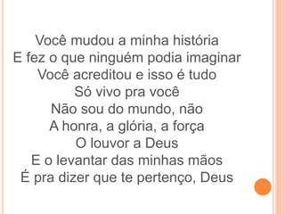 Você mudou a minha história
E fez o que ninguém podia imaginar
Você acreditou e isso é tudo
Só vivo pra você
Não sou do mundo, não
A honra, a glória, a força
O louvor a Deus
E o levantar das minhas mãos
É pra dizer que te pertenço, Deus
 