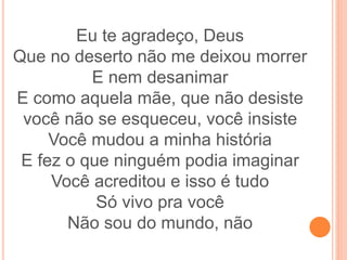 Eu te agradeço, Deus
Que no deserto não me deixou morrer
E nem desanimar
E como aquela mãe, que não desiste
você não se esqueceu, você insiste
Você mudou a minha história
E fez o que ninguém podia imaginar
Você acreditou e isso é tudo
Só vivo pra você
Não sou do mundo, não
 