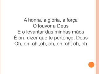 A honra, a glória, a força
O louvor a Deus
E o levantar das minhas mãos
É pra dizer que te pertenço, Deus
Oh, oh, oh ,oh, oh, oh, oh, oh, oh
 