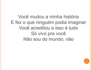 Você mudou a minha história
E fez o que ninguém podia imaginar
Você acreditou e isso é tudo
Só vivo pra você
Não sou do mundo, não
 