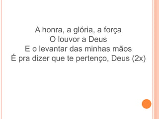A honra, a glória, a força
O louvor a Deus
E o levantar das minhas mãos
É pra dizer que te pertenço, Deus (2x)
 