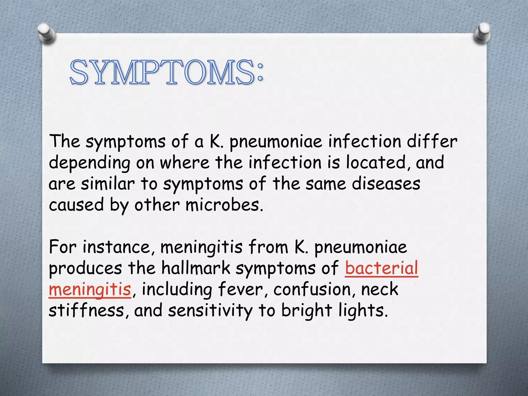 The symptoms of a K. pneumoniae infection differ
depending on where the infection is located, and
are similar to symptoms of the same diseases
caused by other microbes.
For instance, meningitis from K. pneumoniae
produces the hallmark symptoms of bacterial
meningitis, including fever, confusion, neck
stiffness, and sensitivity to bright lights.
 