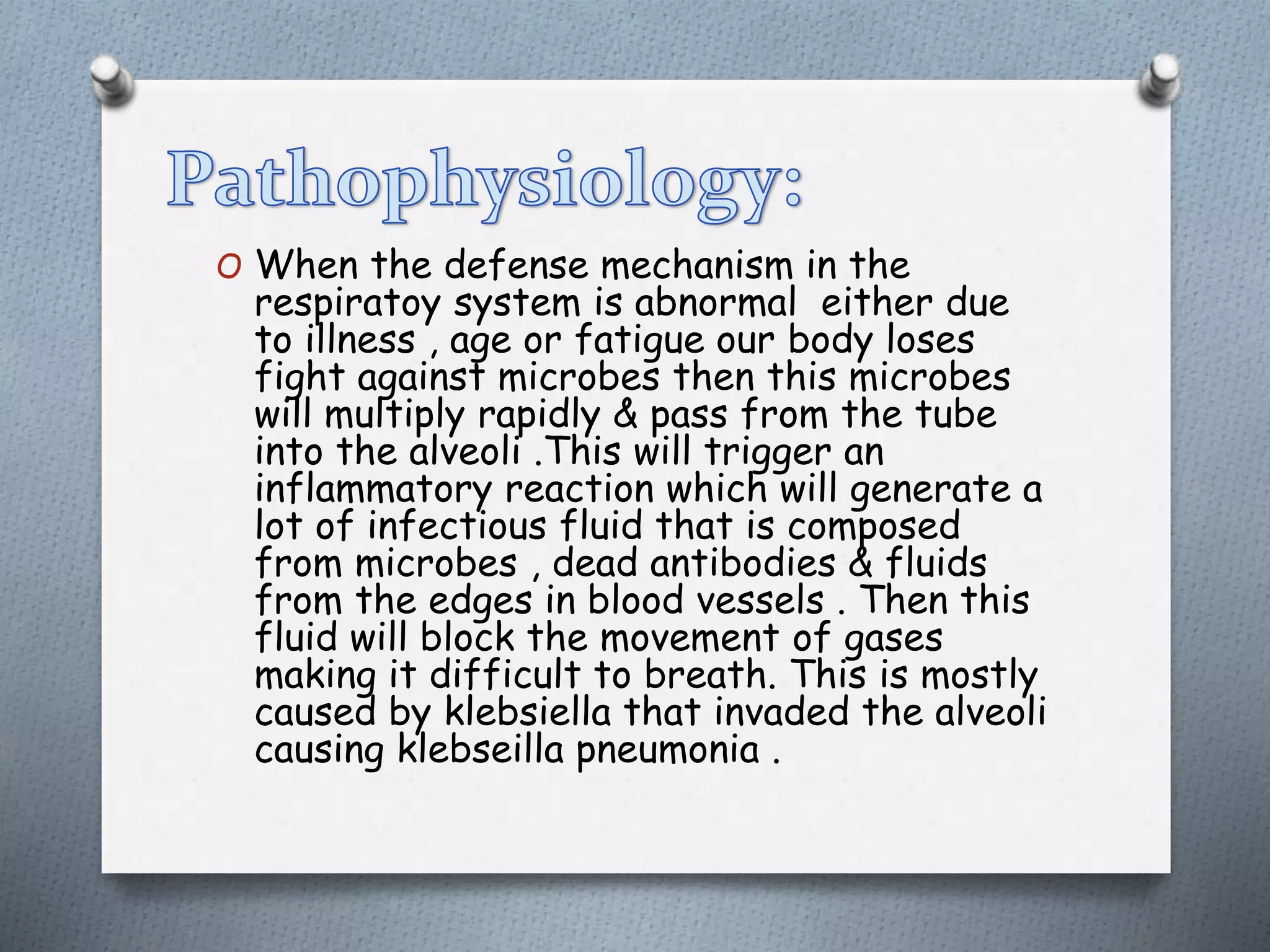 O When the defense mechanism in the
respiratoy system is abnormal either due
to illness , age or fatigue our body loses
fight against microbes then this microbes
will multiply rapidly & pass from the tube
into the alveoli .This will trigger an
inflammatory reaction which will generate a
lot of infectious fluid that is composed
from microbes , dead antibodies & fluids
from the edges in blood vessels . Then this
fluid will block the movement of gases
making it difficult to breath. This is mostly
caused by klebsiella that invaded the alveoli
causing klebseilla pneumonia .
 