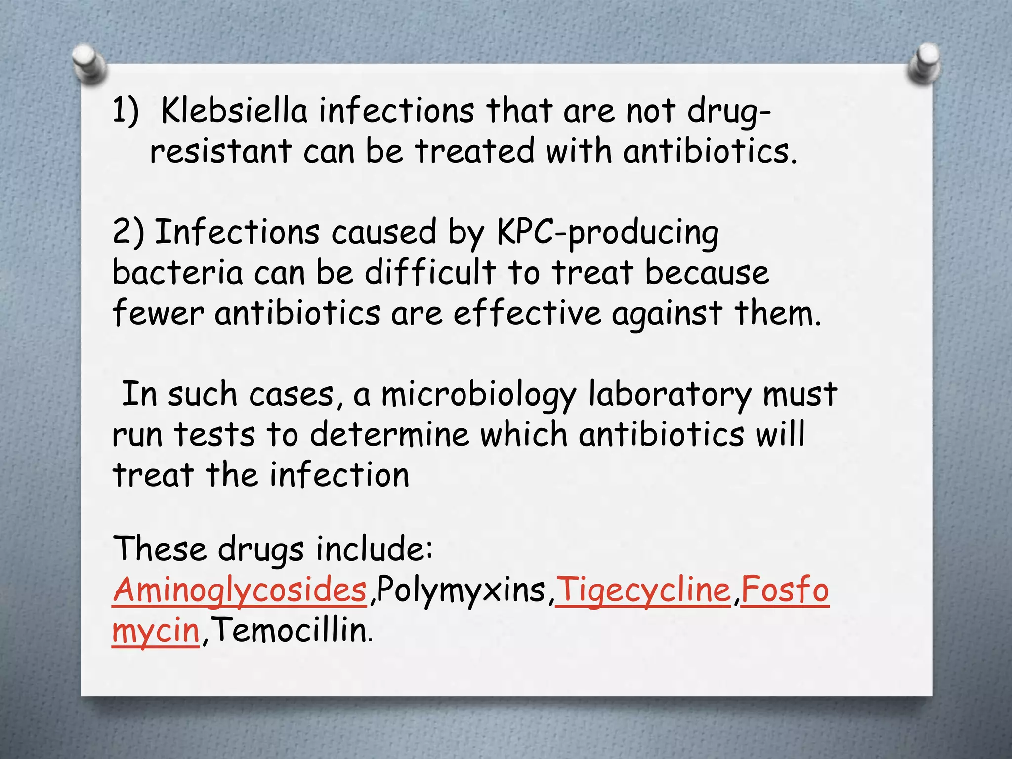 1) Klebsiella infections that are not drug-
resistant can be treated with antibiotics.
2) Infections caused by KPC-producing
bacteria can be difficult to treat because
fewer antibiotics are effective against them.
In such cases, a microbiology laboratory must
run tests to determine which antibiotics will
treat the infection
These drugs include:
Aminoglycosides,Polymyxins,Tigecycline,Fosfo
mycin,Temocillin.
 