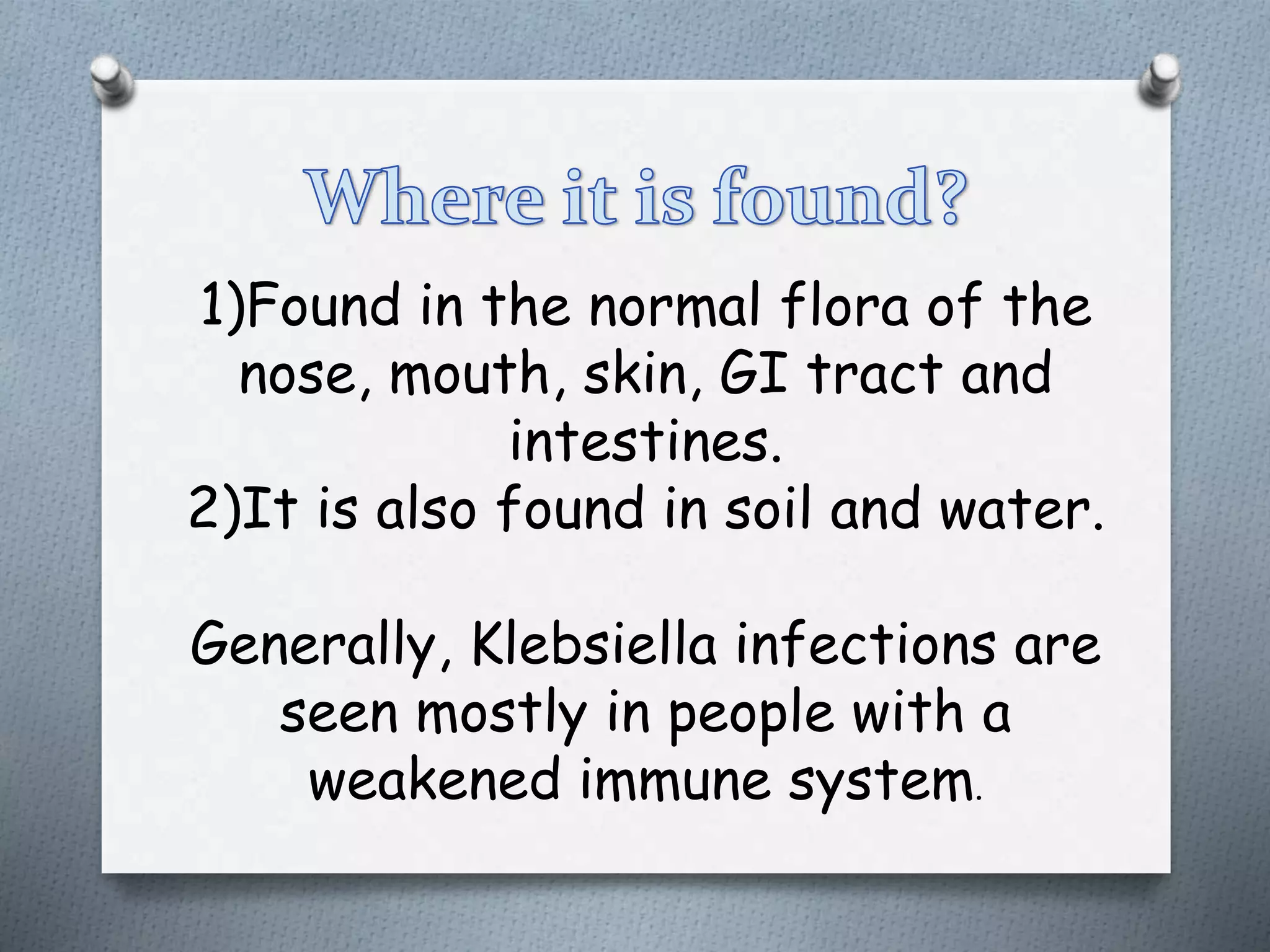 1)Found in the normal flora of the
nose, mouth, skin, GI tract and
intestines.
2)It is also found in soil and water.
Generally, Klebsiella infections are
seen mostly in people with a
weakened immune system.
 