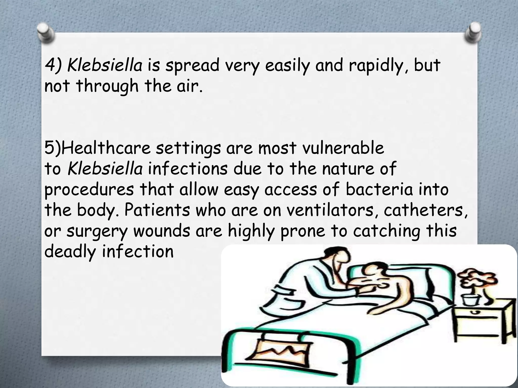 4) Klebsiella is spread very easily and rapidly, but
not through the air.
5)Healthcare settings are most vulnerable
to Klebsiella infections due to the nature of
procedures that allow easy access of bacteria into
the body. Patients who are on ventilators, catheters,
or surgery wounds are highly prone to catching this
deadly infection
 