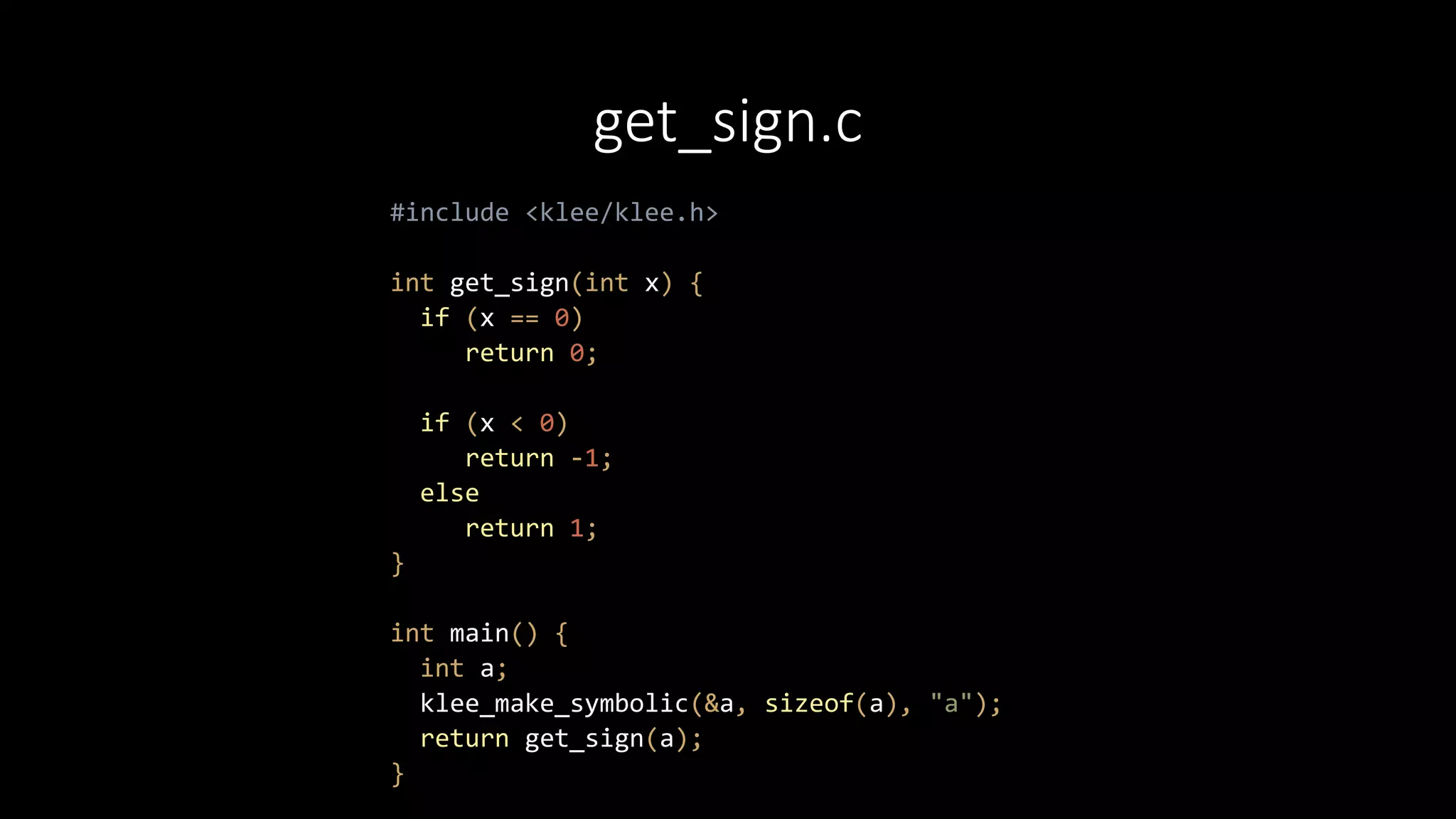 get_sign.c
#include <klee/klee.h>
int get_sign(int x) {
if (x == 0)
return 0;
if (x < 0)
return -1;
else
return 1;
}
int main() {
int a;
klee_make_symbolic(&a, sizeof(a), "a");
return get_sign(a);
}
 