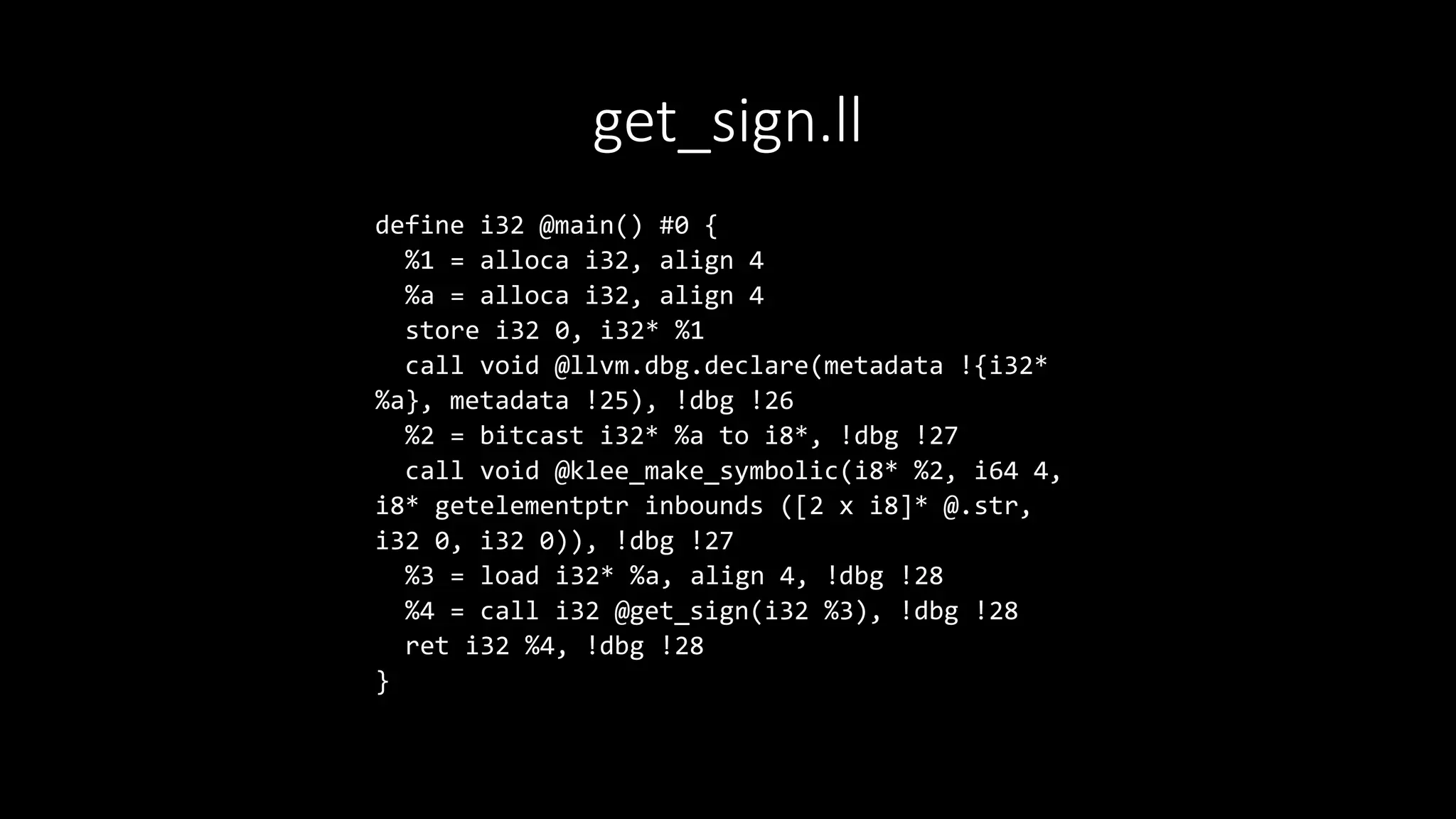 get_sign.ll
define i32 @main() #0 {
%1 = alloca i32, align 4
%a = alloca i32, align 4
store i32 0, i32* %1
call void @llvm.dbg.declare(metadata !{i32*
%a}, metadata !25), !dbg !26
%2 = bitcast i32* %a to i8*, !dbg !27
call void @klee_make_symbolic(i8* %2, i64 4,
i8* getelementptr inbounds ([2 x i8]* @.str,
i32 0, i32 0)), !dbg !27
%3 = load i32* %a, align 4, !dbg !28
%4 = call i32 @get_sign(i32 %3), !dbg !28
ret i32 %4, !dbg !28
}
 