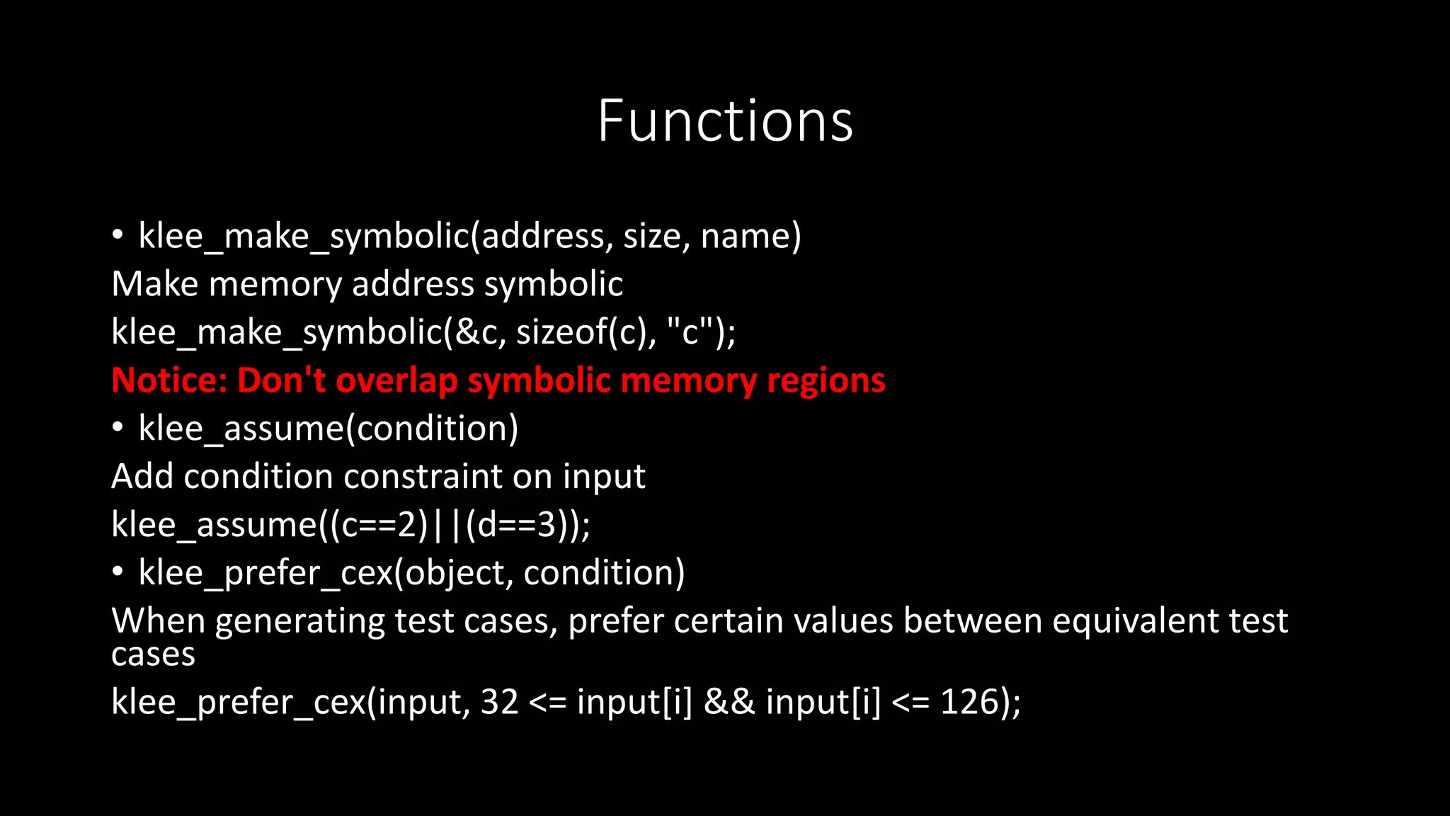 Functions
• klee_make_symbolic(address, size, name)
Make memory address symbolic
klee_make_symbolic(&c, sizeof(c), "c");
Notice: Don't overlap symbolic memory regions
• klee_assume(condition)
Add condition constraint on input
klee_assume((c==2)||(d==3));
• klee_prefer_cex(object, condition)
When generating test cases, prefer certain values between equivalent test
cases
klee_prefer_cex(input, 32 <= input[i] && input[i] <= 126);
 