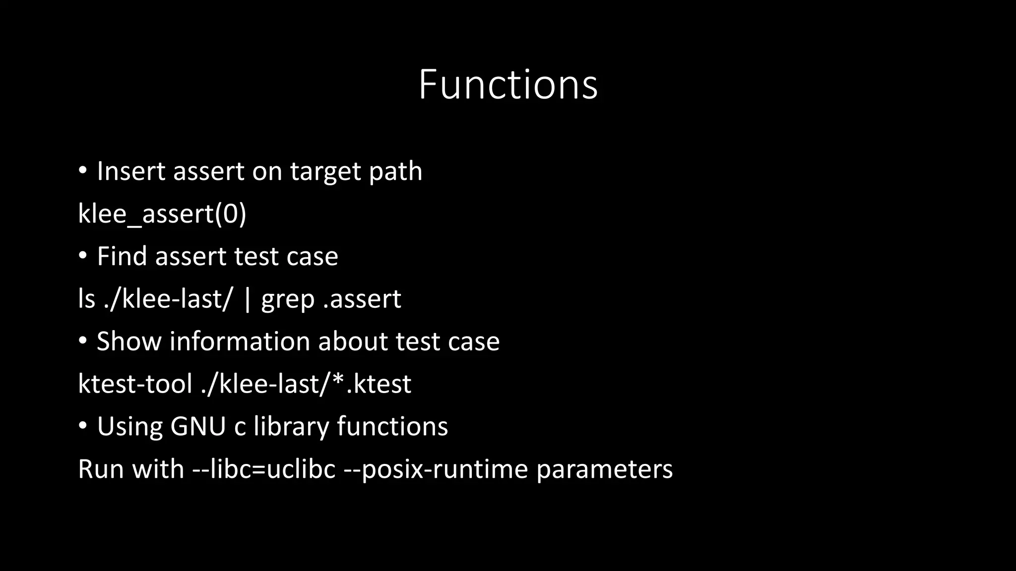 Functions
• Insert assert on target path
klee_assert(0)
• Find assert test case
ls ./klee-last/ | grep .assert
• Show information about test case
ktest-tool ./klee-last/*.ktest
• Using GNU c library functions
Run with --libc=uclibc --posix-runtime parameters
 