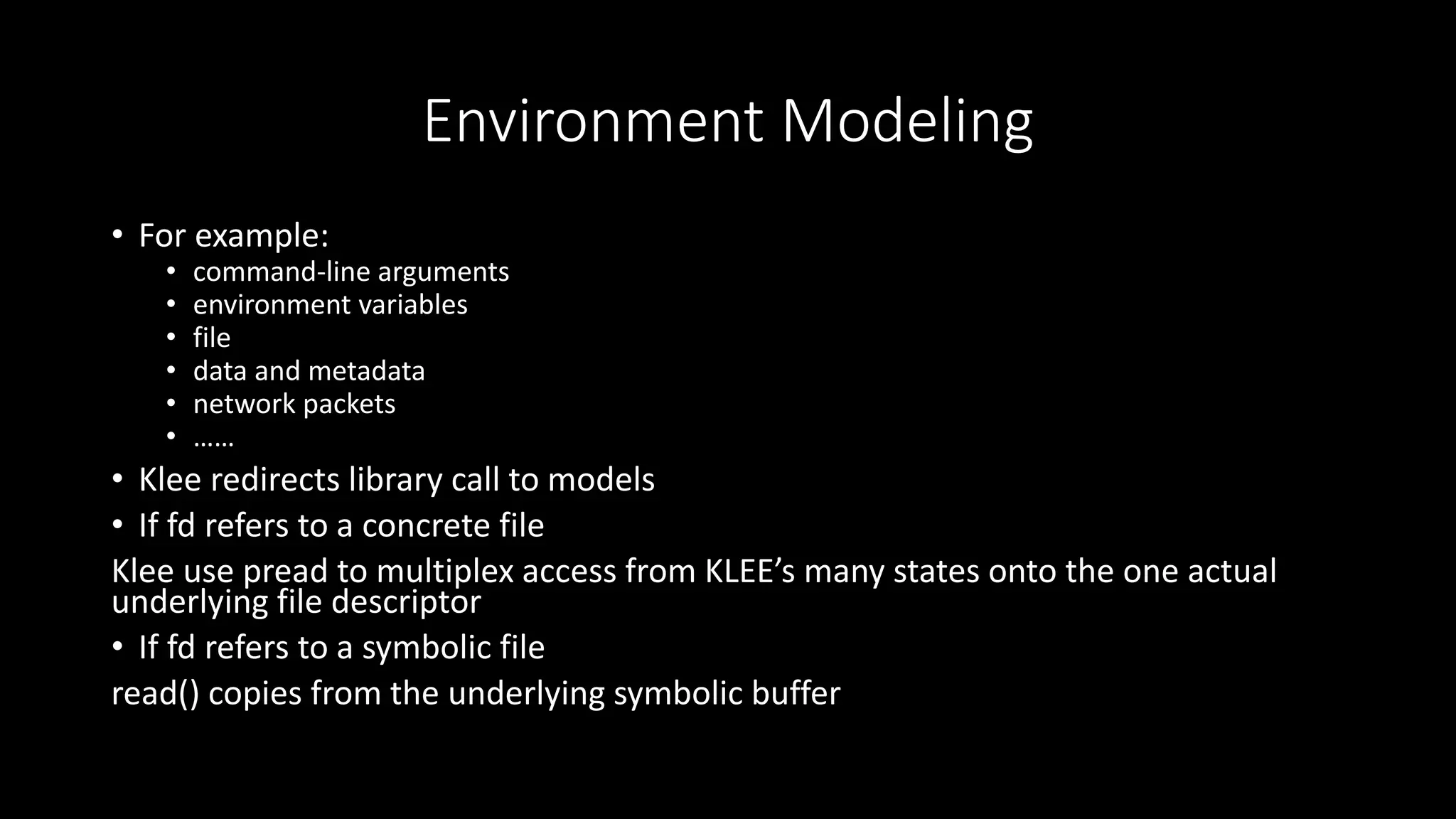 Environment Modeling
• For example:
• command-line arguments
• environment variables
• file
• data and metadata
• network packets
• ……
• Klee redirects library call to models
• If fd refers to a concrete file
Klee use pread to multiplex access from KLEE’s many states onto the one actual
underlying file descriptor
• If fd refers to a symbolic file
read() copies from the underlying symbolic buffer
 