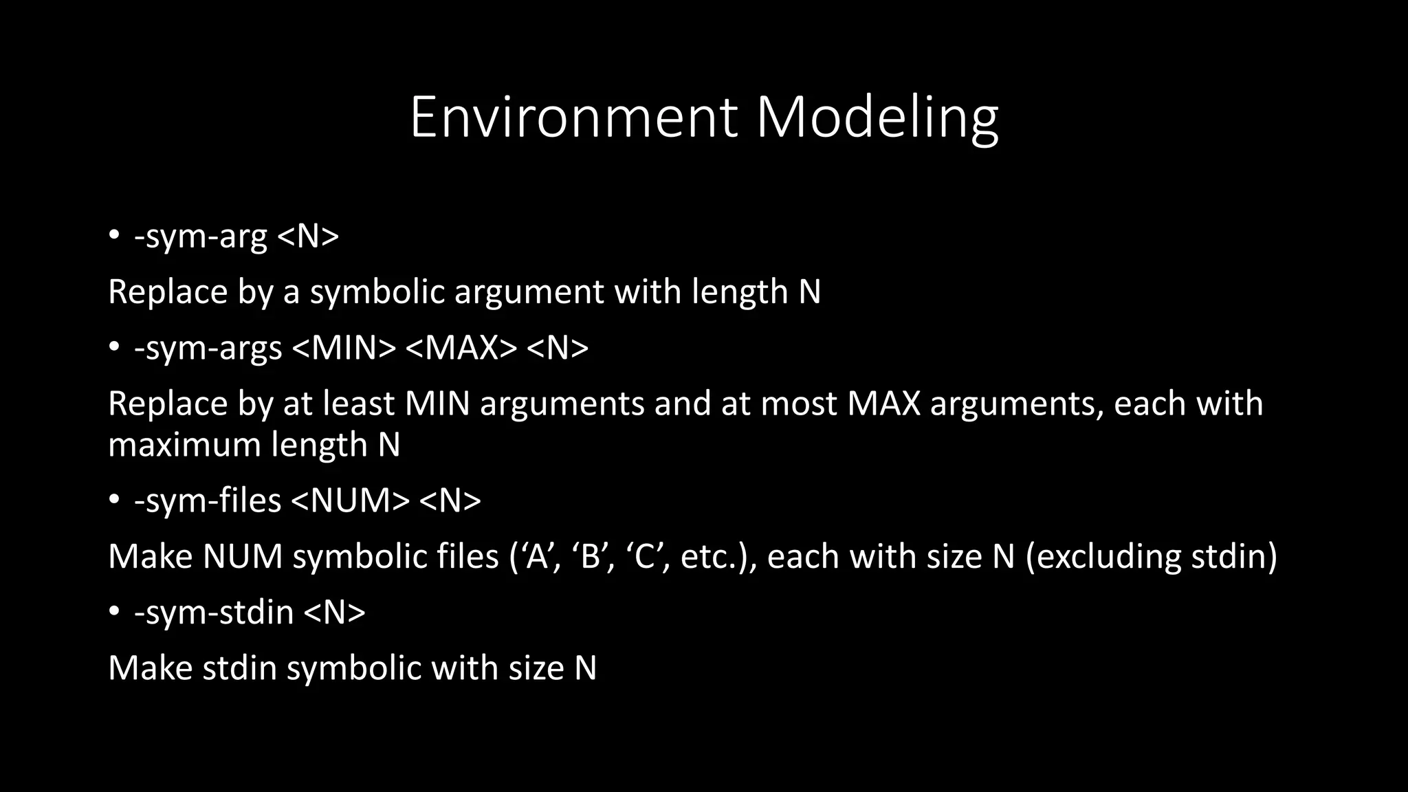 Environment Modeling
• -sym-arg <N>
Replace by a symbolic argument with length N
• -sym-args <MIN> <MAX> <N>
Replace by at least MIN arguments and at most MAX arguments, each with
maximum length N
• -sym-files <NUM> <N>
Make NUM symbolic files (‘A’, ‘B’, ‘C’, etc.), each with size N (excluding stdin)
• -sym-stdin <N>
Make stdin symbolic with size N
 