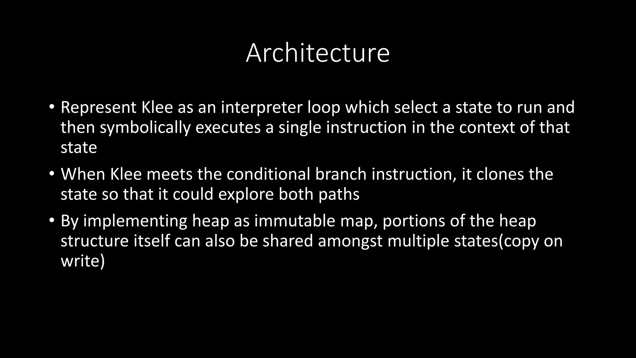 Architecture
• Represent Klee as an interpreter loop which select a state to run and
then symbolically executes a single instruction in the context of that
state
• When Klee meets the conditional branch instruction, it clones the
state so that it could explore both paths
• By implementing heap as immutable map, portions of the heap
structure itself can also be shared amongst multiple states(copy on
write)
 