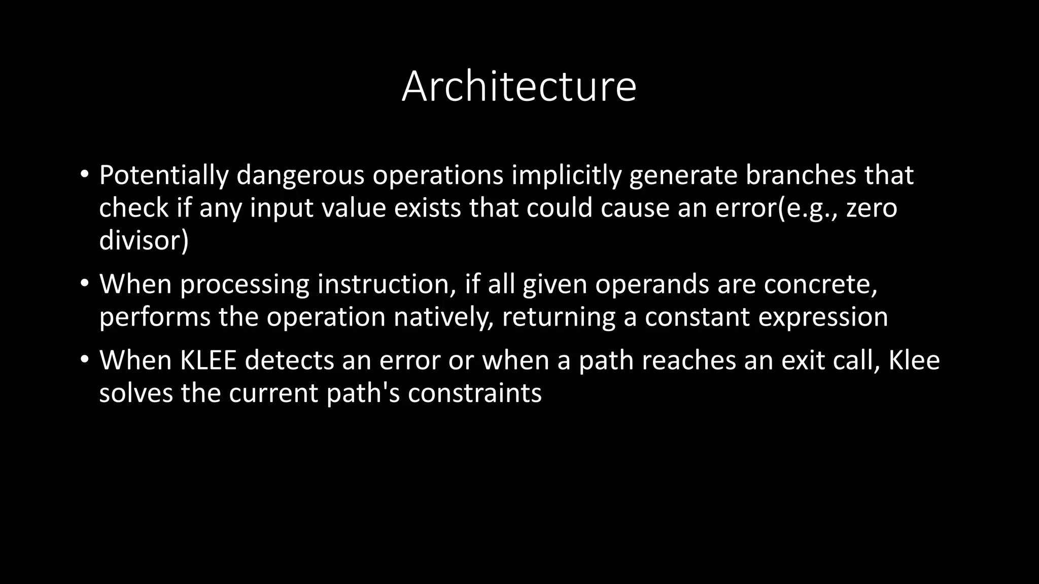 Architecture
• Potentially dangerous operations implicitly generate branches that
check if any input value exists that could cause an error(e.g., zero
divisor)
• When processing instruction, if all given operands are concrete,
performs the operation natively, returning a constant expression
• When KLEE detects an error or when a path reaches an exit call, Klee
solves the current path's constraints
 
