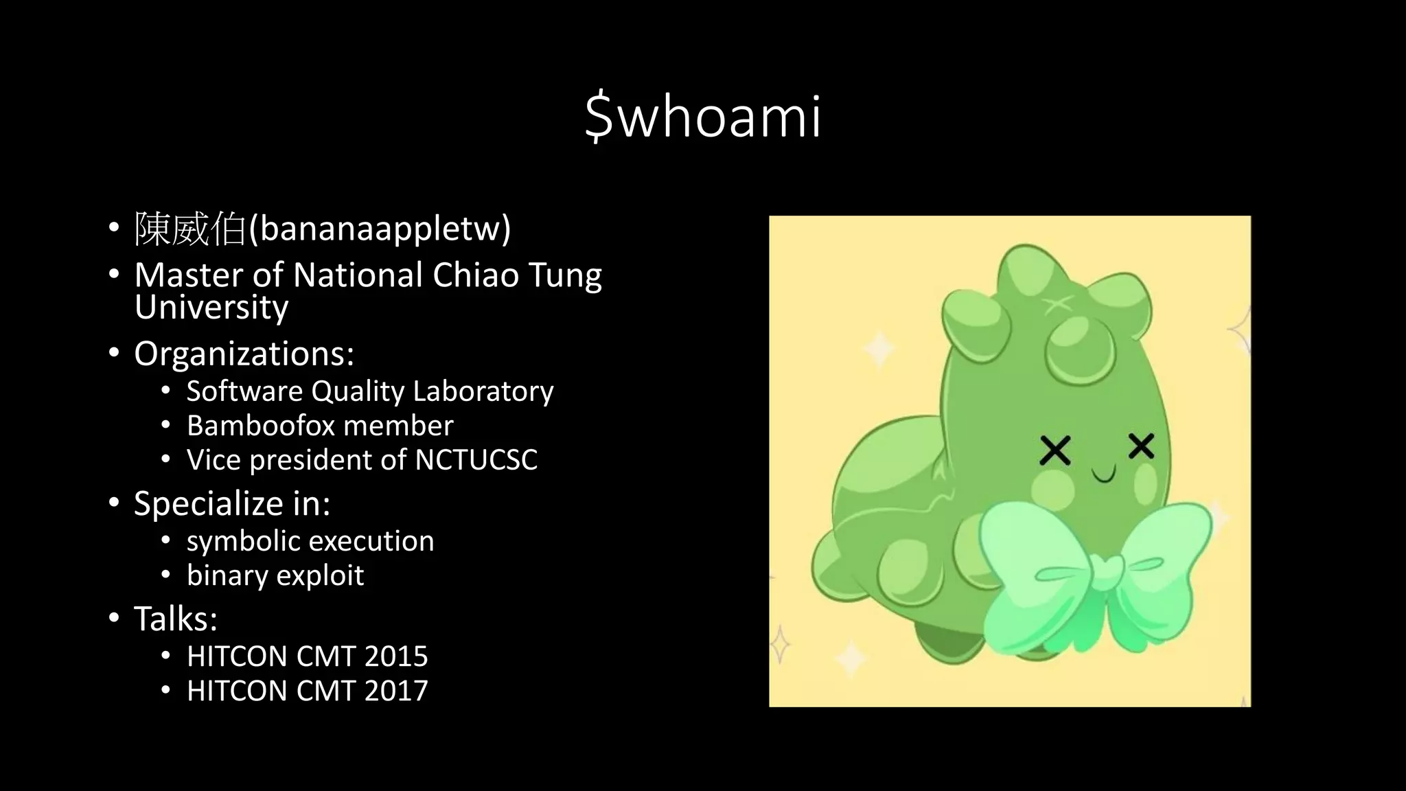 $whoami
• 陳威伯(bananaappletw)
• Master of National Chiao Tung
University
• Organizations:
• Software Quality Laboratory
• Bamboofox member
• Vice president of NCTUCSC
• Specialize in:
• symbolic execution
• binary exploit
• Talks:
• HITCON CMT 2015
• HITCON CMT 2017
 