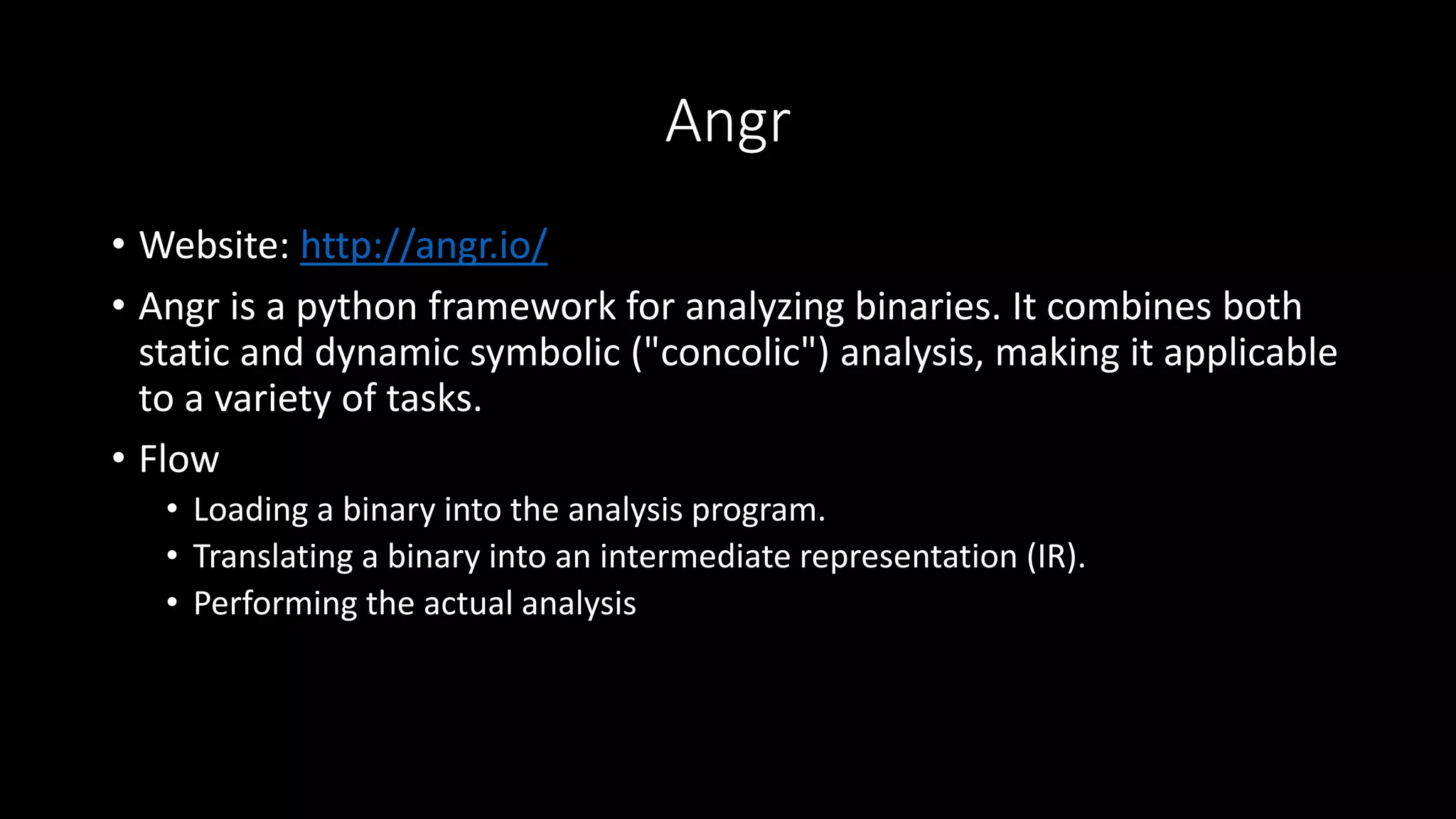 Angr
• Website: http://angr.io/
• Angr is a python framework for analyzing binaries. It combines both
static and dynamic symbolic ("concolic") analysis, making it applicable
to a variety of tasks.
• Flow
• Loading a binary into the analysis program.
• Translating a binary into an intermediate representation (IR).
• Performing the actual analysis
 