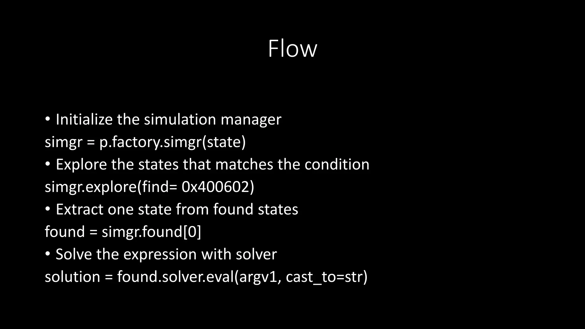 Flow
• Initialize the simulation manager
simgr = p.factory.simgr(state)
• Explore the states that matches the condition
simgr.explore(find= 0x400602)
• Extract one state from found states
found = simgr.found[0]
• Solve the expression with solver
solution = found.solver.eval(argv1, cast_to=str)
 
