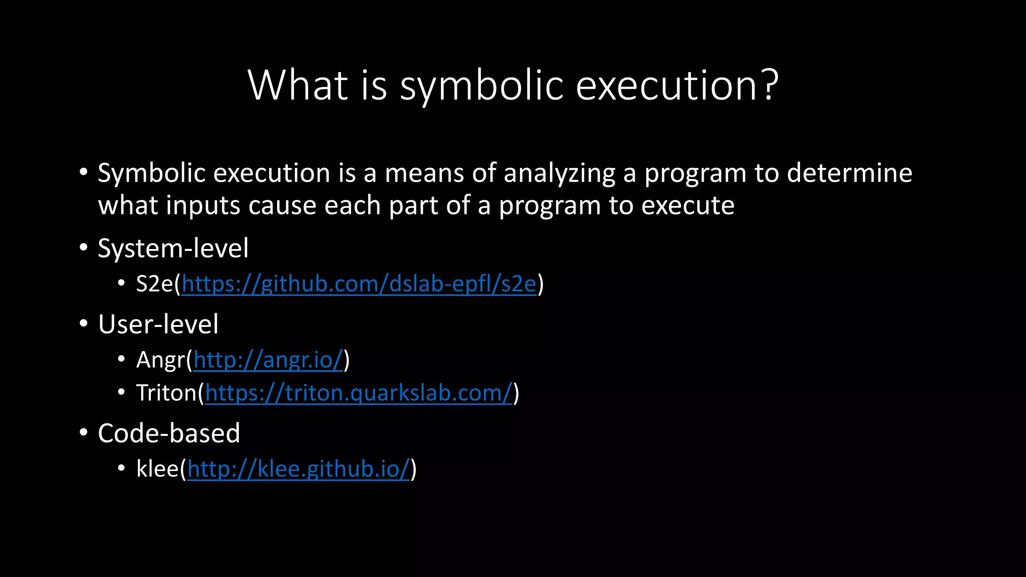 What is symbolic execution?
• Symbolic execution is a means of analyzing a program to determine
what inputs cause each part of a program to execute
• System-level
• S2e(https://github.com/dslab-epfl/s2e)
• User-level
• Angr(http://angr.io/)
• Triton(https://triton.quarkslab.com/)
• Code-based
• klee(http://klee.github.io/)
 