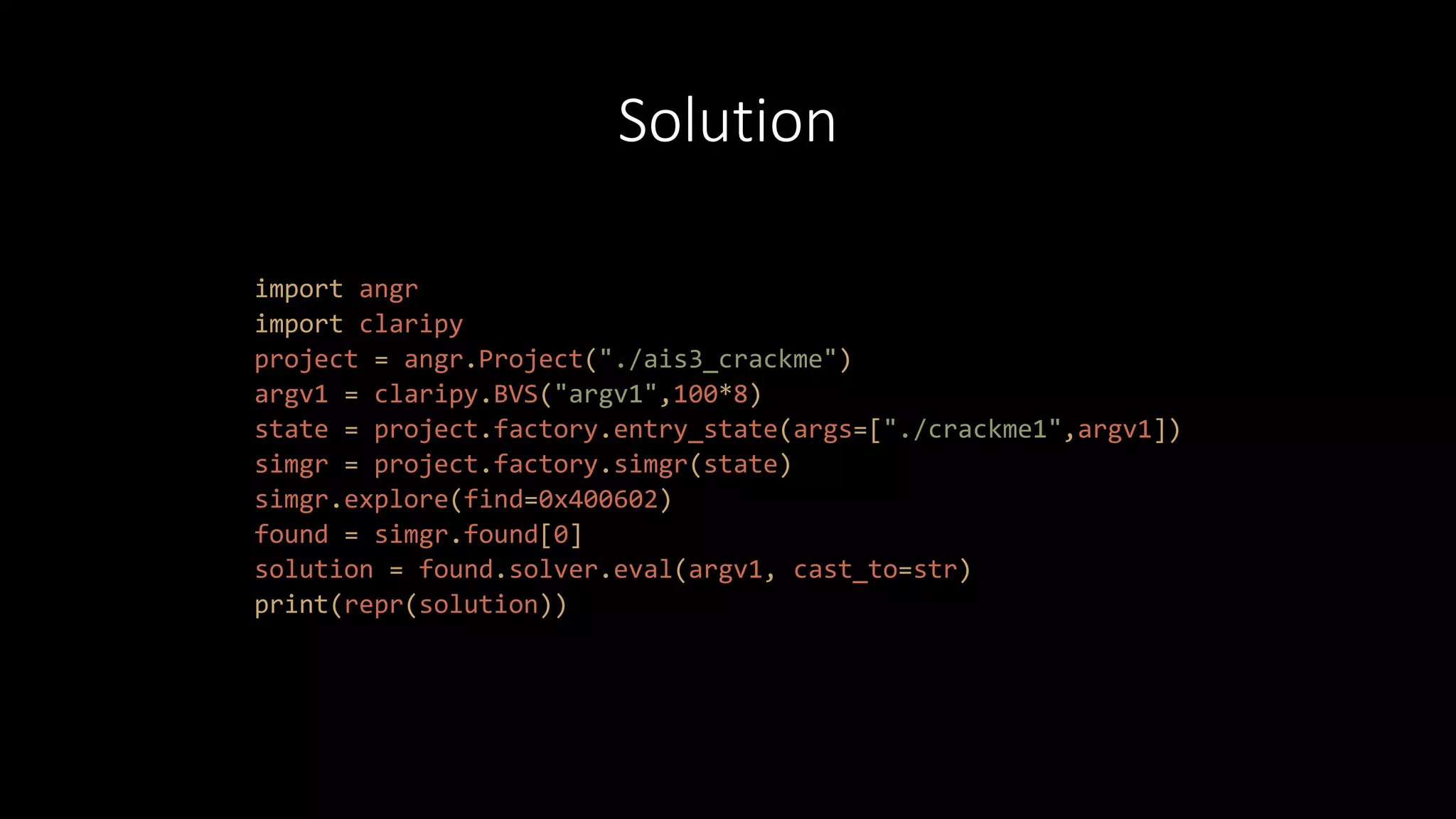 Solution
import angr
import claripy
project = angr.Project("./ais3_crackme")
argv1 = claripy.BVS("argv1",100*8)
state = project.factory.entry_state(args=["./crackme1",argv1])
simgr = project.factory.simgr(state)
simgr.explore(find=0x400602)
found = simgr.found[0]
solution = found.solver.eval(argv1, cast_to=str)
print(repr(solution))
 