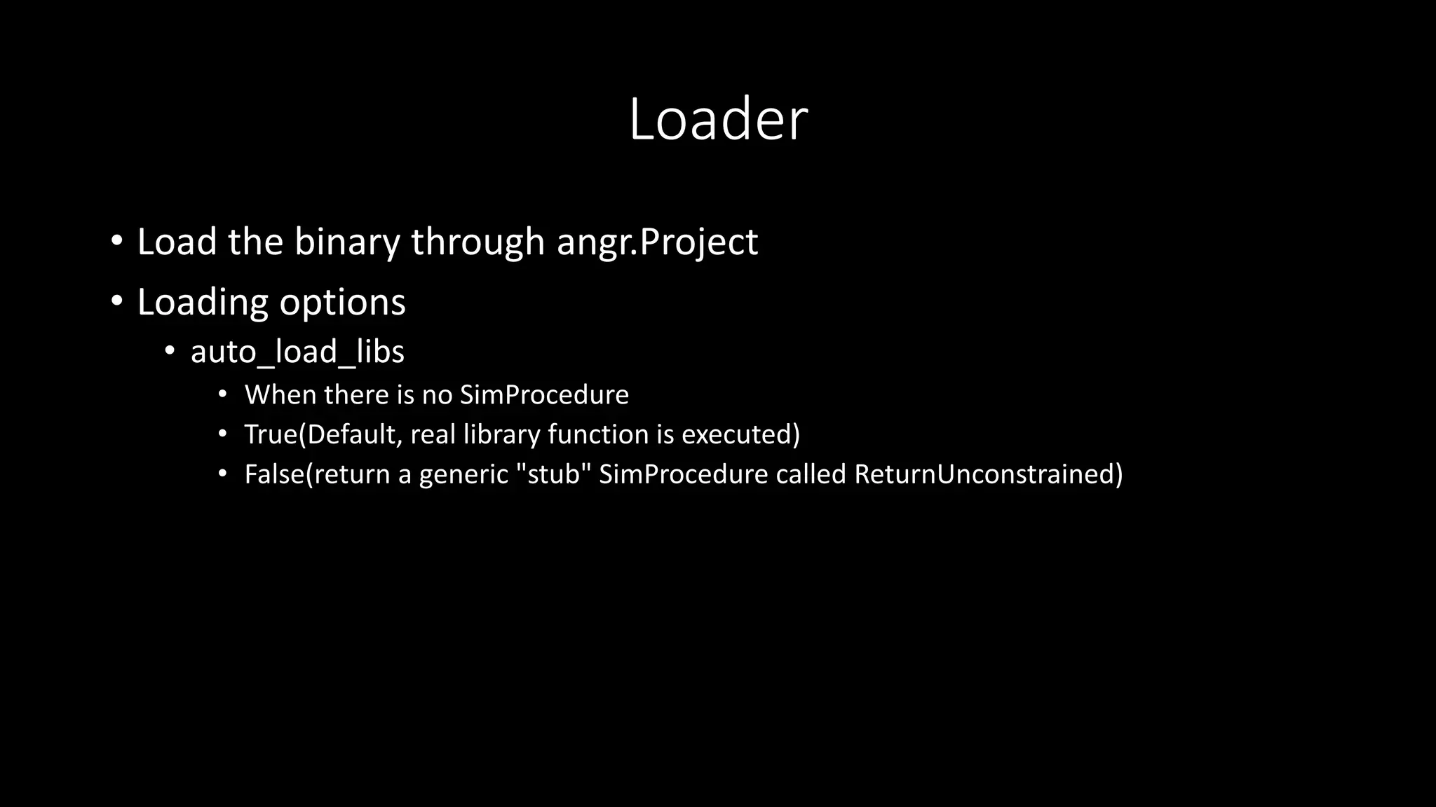 Loader
• Load the binary through angr.Project
• Loading options
• auto_load_libs
• When there is no SimProcedure
• True(Default, real library function is executed)
• False(return a generic "stub" SimProcedure called ReturnUnconstrained)
 