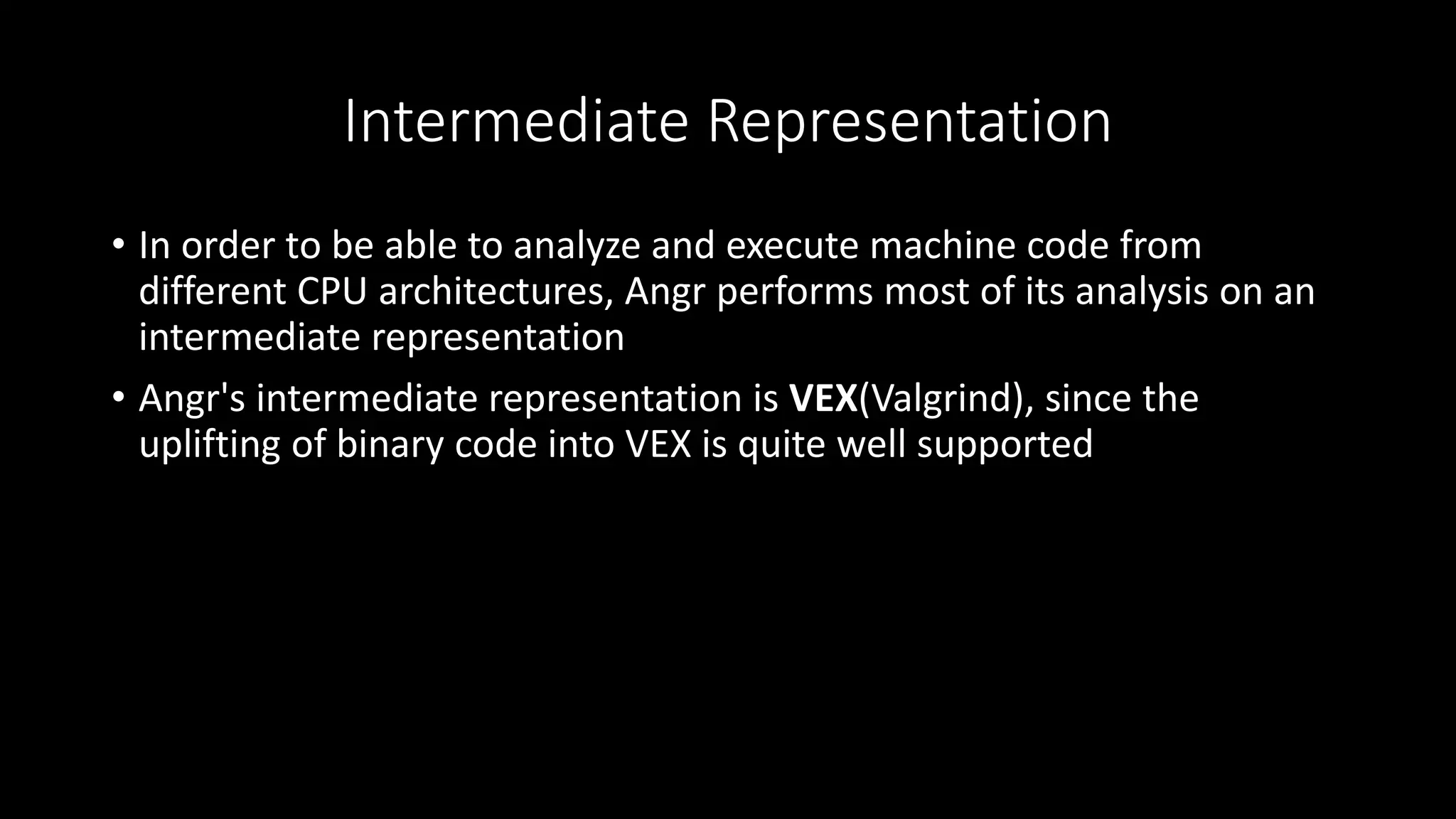 Intermediate Representation
• In order to be able to analyze and execute machine code from
different CPU architectures, Angr performs most of its analysis on an
intermediate representation
• Angr's intermediate representation is VEX(Valgrind), since the
uplifting of binary code into VEX is quite well supported
 