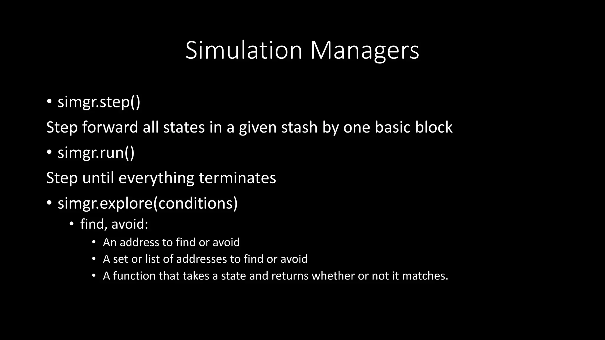 Simulation Managers
• simgr.step()
Step forward all states in a given stash by one basic block
• simgr.run()
Step until everything terminates
• simgr.explore(conditions)
• find, avoid:
• An address to find or avoid
• A set or list of addresses to find or avoid
• A function that takes a state and returns whether or not it matches.
 