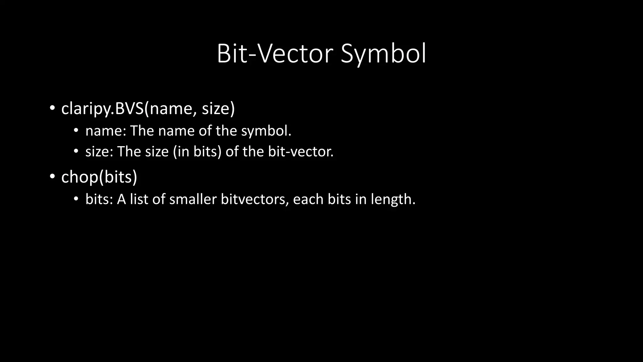 Bit-Vector Symbol
• claripy.BVS(name, size)
• name: The name of the symbol.
• size: The size (in bits) of the bit-vector.
• chop(bits)
• bits: A list of smaller bitvectors, each bits in length.
 
