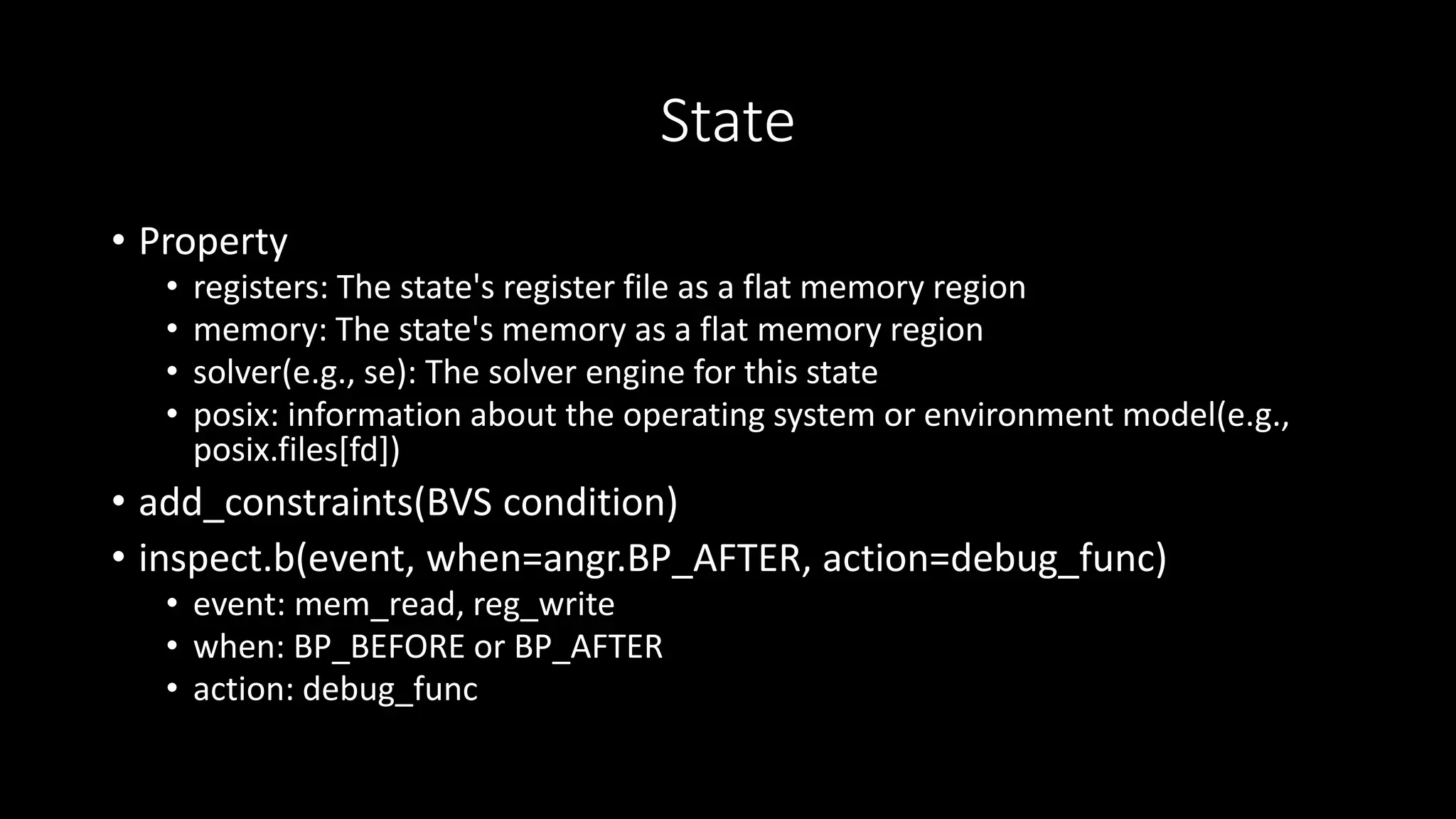 State
• Property
• registers: The state's register file as a flat memory region
• memory: The state's memory as a flat memory region
• solver(e.g., se): The solver engine for this state
• posix: information about the operating system or environment model(e.g.,
posix.files[fd])
• add_constraints(BVS condition)
• inspect.b(event, when=angr.BP_AFTER, action=debug_func)
• event: mem_read, reg_write
• when: BP_BEFORE or BP_AFTER
• action: debug_func
 