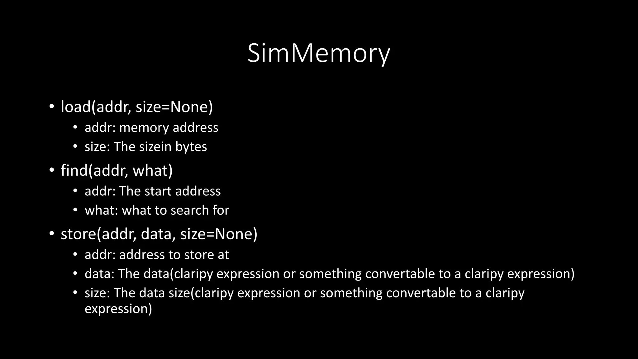 SimMemory
• load(addr, size=None)
• addr: memory address
• size: The sizein bytes
• find(addr, what)
• addr: The start address
• what: what to search for
• store(addr, data, size=None)
• addr: address to store at
• data: The data(claripy expression or something convertable to a claripy expression)
• size: The data size(claripy expression or something convertable to a claripy
expression)
 