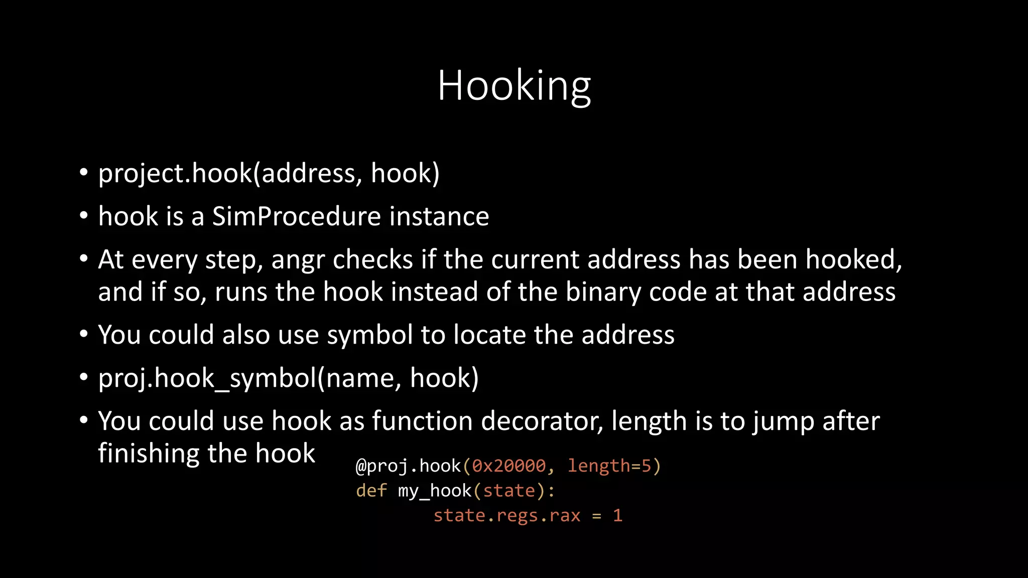 Hooking
• project.hook(address, hook)
• hook is a SimProcedure instance
• At every step, angr checks if the current address has been hooked,
and if so, runs the hook instead of the binary code at that address
• You could also use symbol to locate the address
• proj.hook_symbol(name, hook)
• You could use hook as function decorator, length is to jump after
finishing the hook @proj.hook(0x20000, length=5)
def my_hook(state):
state.regs.rax = 1
 