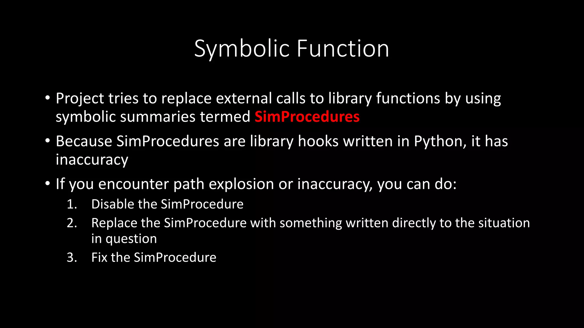 Symbolic Function
• Project tries to replace external calls to library functions by using
symbolic summaries termed SimProcedures
• Because SimProcedures are library hooks written in Python, it has
inaccuracy
• If you encounter path explosion or inaccuracy, you can do:
1. Disable the SimProcedure
2. Replace the SimProcedure with something written directly to the situation
in question
3. Fix the SimProcedure
 