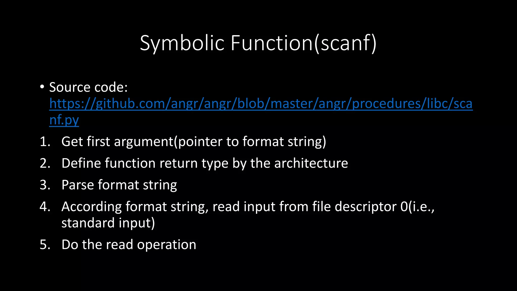 Symbolic Function(scanf)
• Source code:
https://github.com/angr/angr/blob/master/angr/procedures/libc/sca
nf.py
1. Get first argument(pointer to format string)
2. Define function return type by the architecture
3. Parse format string
4. According format string, read input from file descriptor 0(i.e.,
standard input)
5. Do the read operation
 