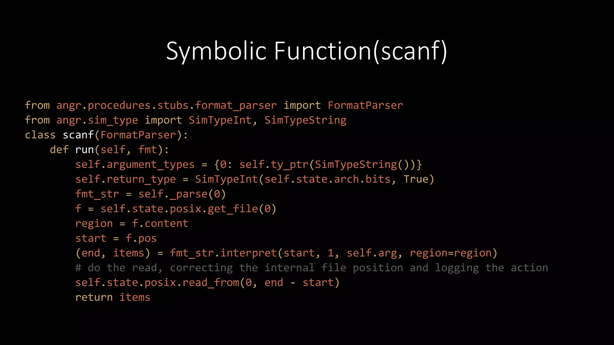 Symbolic Function(scanf)
from angr.procedures.stubs.format_parser import FormatParser
from angr.sim_type import SimTypeInt, SimTypeString
class scanf(FormatParser):
def run(self, fmt):
self.argument_types = {0: self.ty_ptr(SimTypeString())}
self.return_type = SimTypeInt(self.state.arch.bits, True)
fmt_str = self._parse(0)
f = self.state.posix.get_file(0)
region = f.content
start = f.pos
(end, items) = fmt_str.interpret(start, 1, self.arg, region=region)
# do the read, correcting the internal file position and logging the action
self.state.posix.read_from(0, end - start)
return items
 