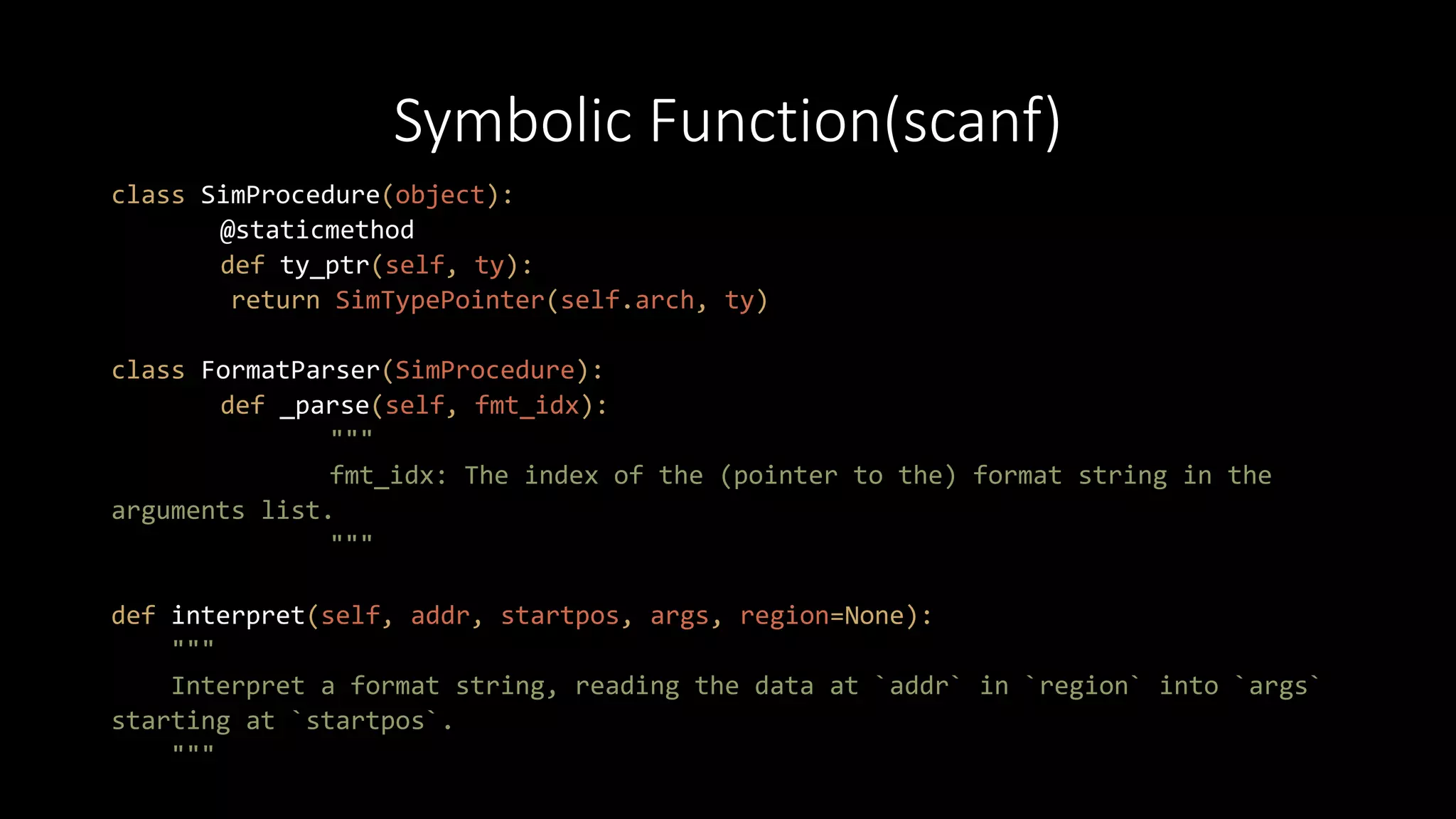 Symbolic Function(scanf)
class SimProcedure(object):
@staticmethod
def ty_ptr(self, ty):
return SimTypePointer(self.arch, ty)
class FormatParser(SimProcedure):
def _parse(self, fmt_idx):
"""
fmt_idx: The index of the (pointer to the) format string in the
arguments list.
"""
def interpret(self, addr, startpos, args, region=None):
"""
Interpret a format string, reading the data at `addr` in `region` into `args`
starting at `startpos`.
"""
 