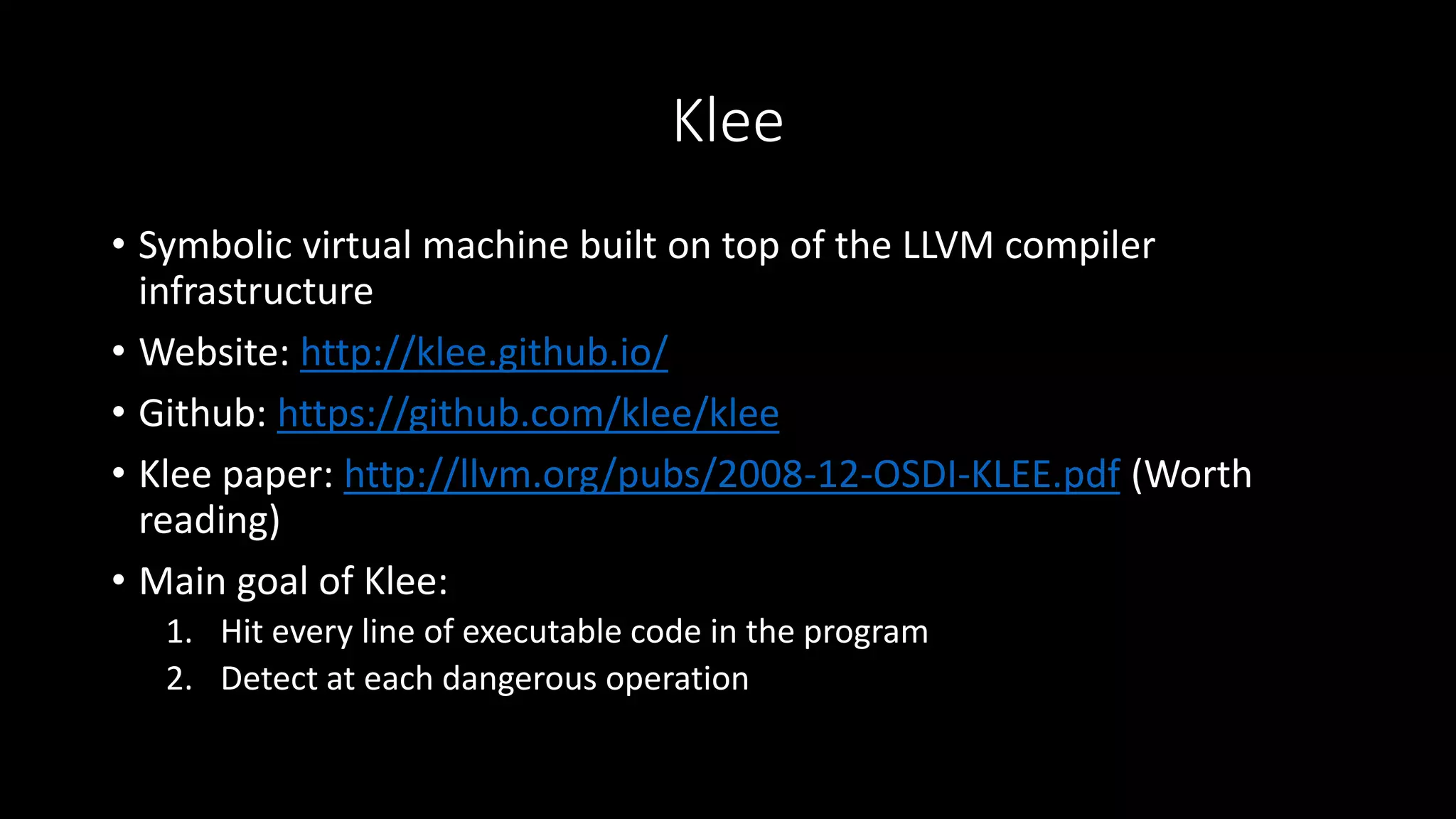 Klee
• Symbolic virtual machine built on top of the LLVM compiler
infrastructure
• Website: http://klee.github.io/
• Github: https://github.com/klee/klee
• Klee paper: http://llvm.org/pubs/2008-12-OSDI-KLEE.pdf (Worth
reading)
• Main goal of Klee:
1. Hit every line of executable code in the program
2. Detect at each dangerous operation
 