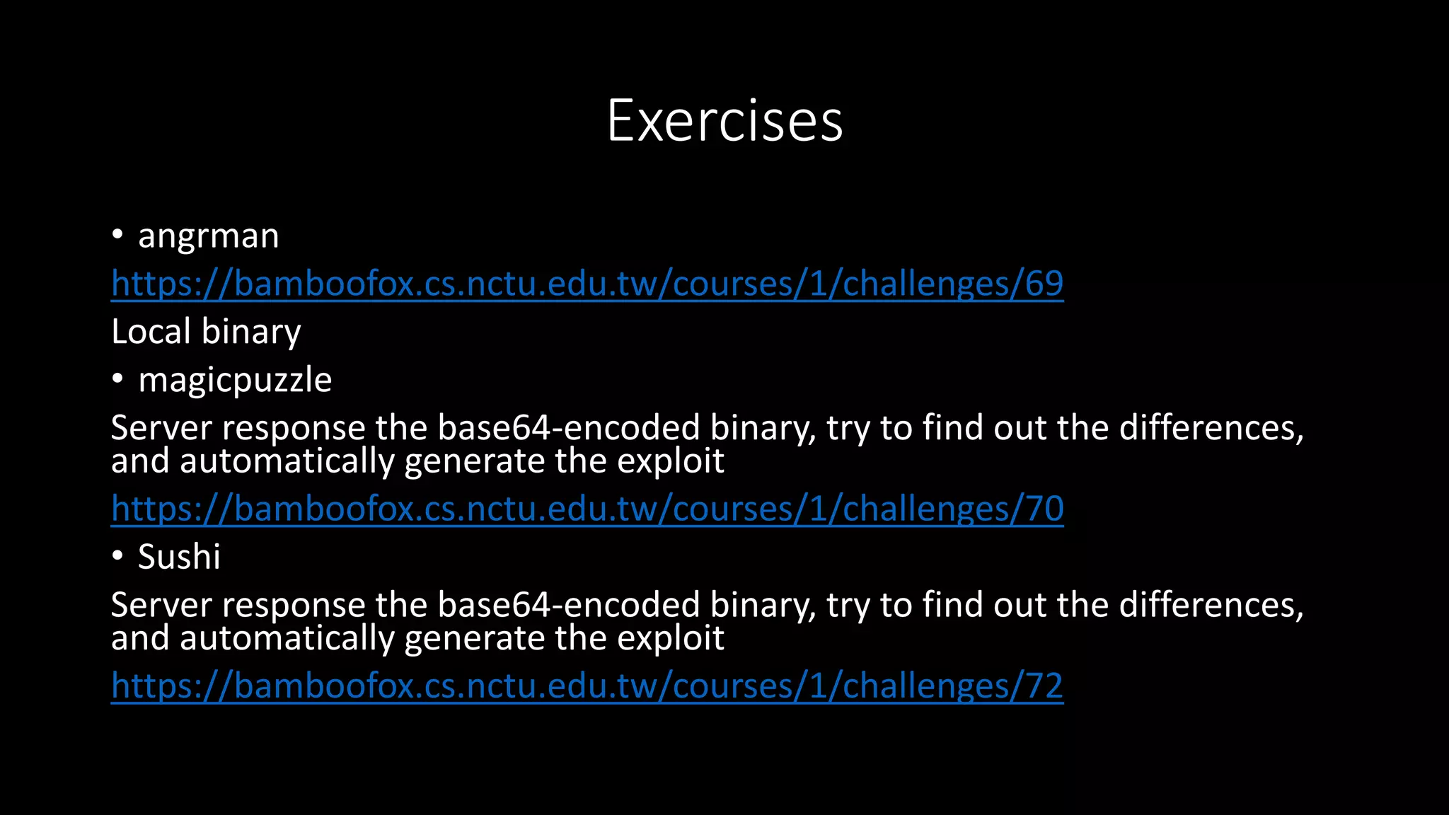 Exercises
• angrman
https://bamboofox.cs.nctu.edu.tw/courses/1/challenges/69
Local binary
• magicpuzzle
Server response the base64-encoded binary, try to find out the differences,
and automatically generate the exploit
https://bamboofox.cs.nctu.edu.tw/courses/1/challenges/70
• Sushi
Server response the base64-encoded binary, try to find out the differences,
and automatically generate the exploit
https://bamboofox.cs.nctu.edu.tw/courses/1/challenges/72
 