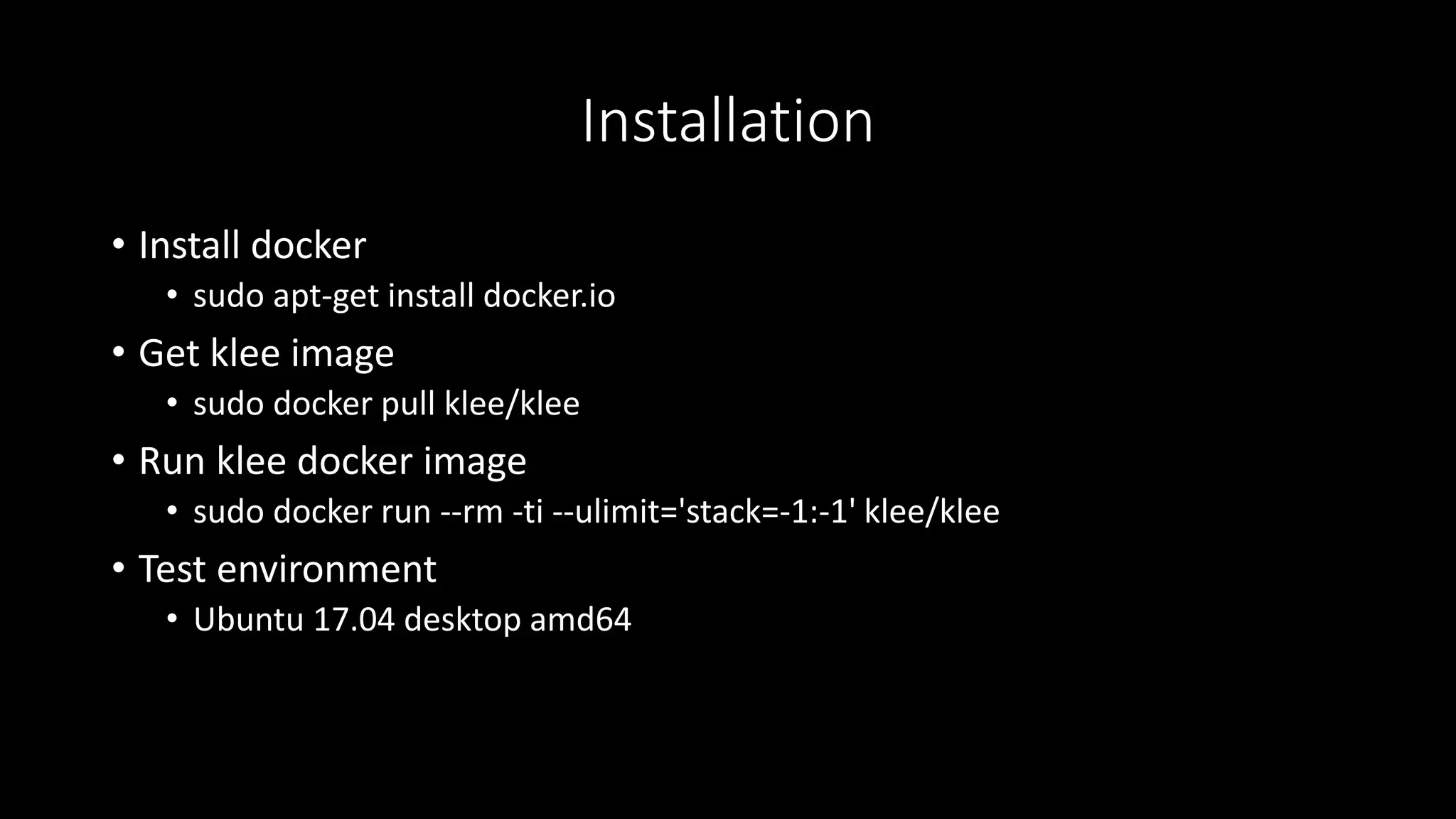 Installation
• Install docker
• sudo apt-get install docker.io
• Get klee image
• sudo docker pull klee/klee
• Run klee docker image
• sudo docker run --rm -ti --ulimit='stack=-1:-1' klee/klee
• Test environment
• Ubuntu 17.04 desktop amd64
 