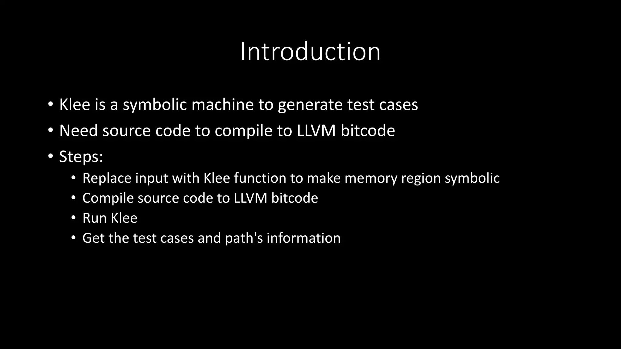 Introduction
• Klee is a symbolic machine to generate test cases
• Need source code to compile to LLVM bitcode
• Steps:
• Replace input with Klee function to make memory region symbolic
• Compile source code to LLVM bitcode
• Run Klee
• Get the test cases and path's information
 