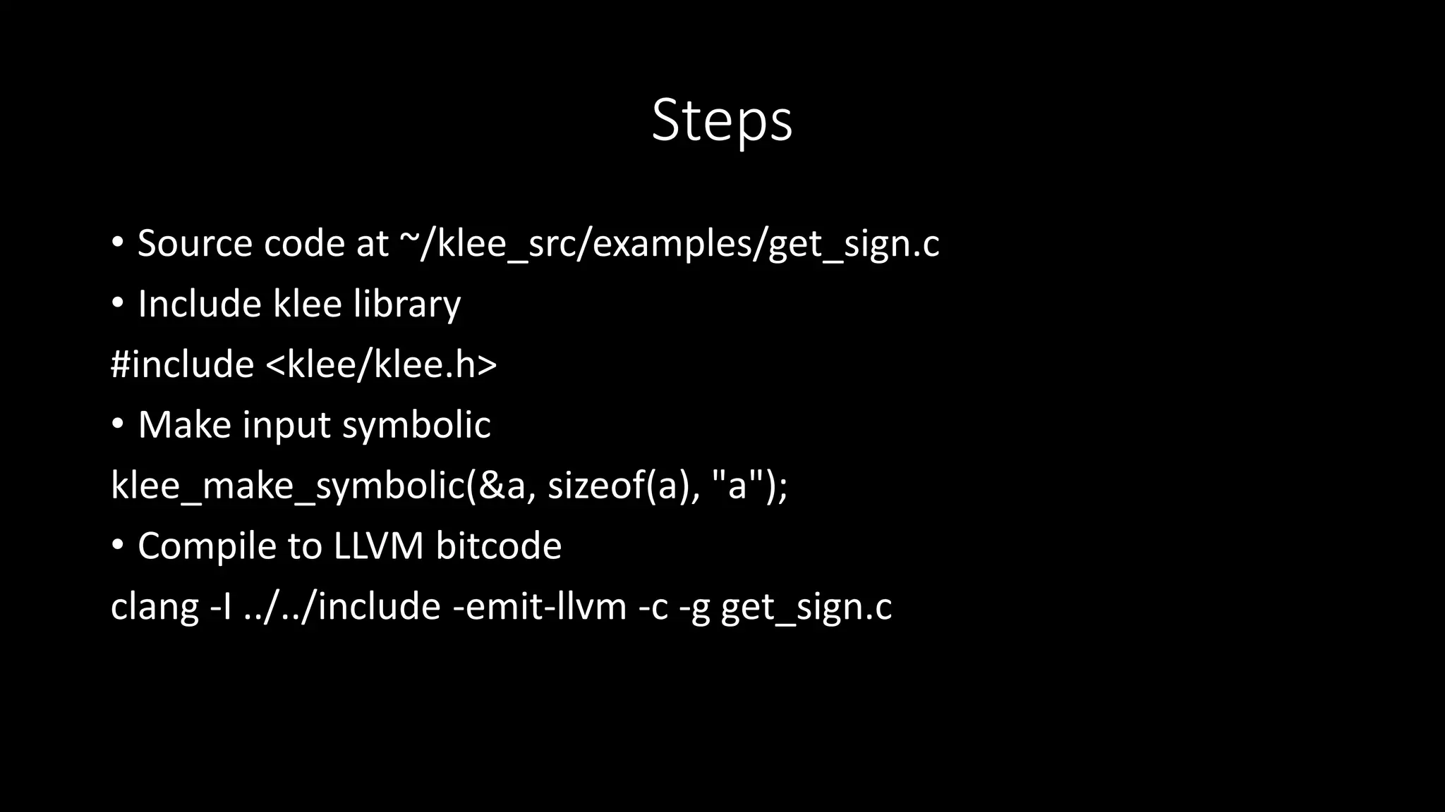 Steps
• Source code at ~/klee_src/examples/get_sign.c
• Include klee library
#include <klee/klee.h>
• Make input symbolic
klee_make_symbolic(&a, sizeof(a), "a");
• Compile to LLVM bitcode
clang -I ../../include -emit-llvm -c -g get_sign.c
 