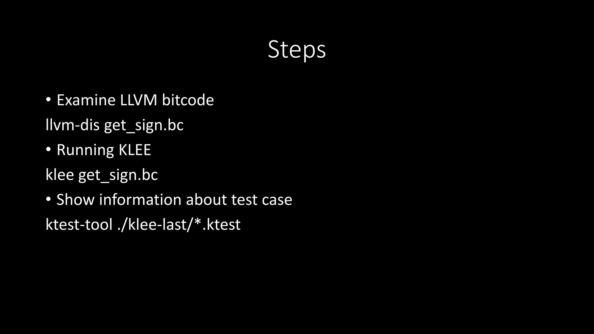 Steps
• Examine LLVM bitcode
llvm-dis get_sign.bc
• Running KLEE
klee get_sign.bc
• Show information about test case
ktest-tool ./klee-last/*.ktest
 