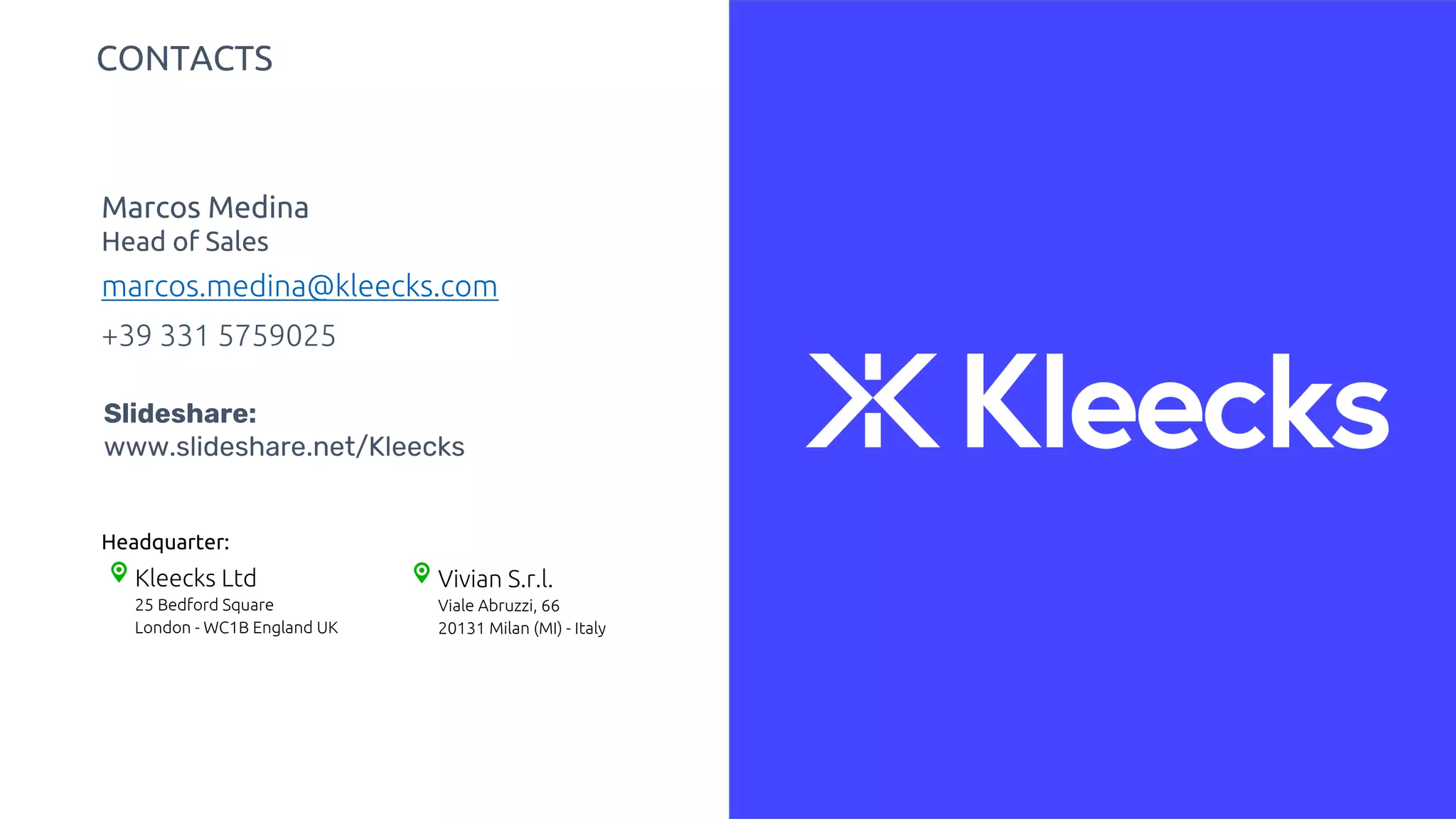 Kleecks Ltd
25 Bedford Square
London - WC1B England UK
Vivian S.r.l.
Viale Abruzzi, 66
20131 Milan (MI) - Italy
Headquarter:
marcos.medina@kleecks.com
Marcos Medina
Head of Sales
+39 331 5759025
CONTACTS
Slideshare:
www.slideshare.net/Kleecks
 