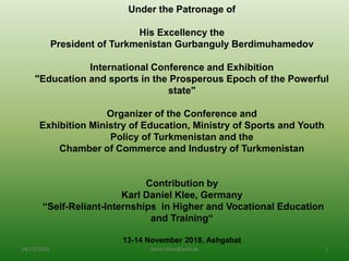 Under the Patronage of
His Excellency the
President of Turkmenistan Gurbanguly Berdimuhamedov
International Conference and Exhibition
"Education and sports in the Prosperous Epoch of the Powerful
state"
Organizer of the Conference and
Exhibition Ministry of Education, Ministry of Sports and Youth
Policy of Turkmenistan and the
Chamber of Commerce and Industry of Turkmenistan
Contribution by
Karl Daniel Klee, Germany
“Self-Reliant-Internships in Higher and Vocational Education
and Training“
13-14 November 2018, Ashgabat
14/11/2018 daniel.klee@web.de 1
 