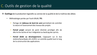 C. Outils de gestion de la qualité
• Méthodologie portée par l’outil d’ALM, TFS
 Partage de tableaux de bord de suivi permettant de contrôler
la nature et l’avancement des travaux des projets
 Portail projet servant de point d’entrée privilégié afin de
décrire les taches et leur intégration au backLog des sprints.
 Portail dédié au développement, s’appuyant sur le duo
Jenkins/SonarQube afin d’offrir un contrôle qualité tout le long
de la construction des applications
 Outillage de la production logicielle au service de la qualité et de la maîtrise des délais
 