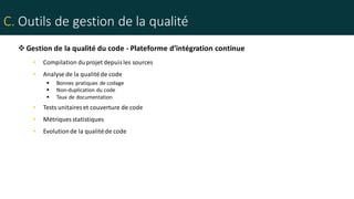 C. Outils de gestion de la qualité
• Compilation duprojet depuis les sources
• Analyse de la qualitéde code
 Bonnes pratiques de codage
 Non-duplication du code
 Taux de documentation
• Tests unitaires et couverture de code
• Métriques statistiques
• Evolutionde la qualitéde code
Gestion de la qualité du code - Plateforme d’intégration continue
 
