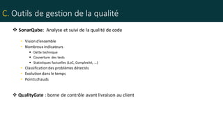 C. Outils de gestion de la qualité
 SonarQube: Analyse et suivi de la qualité de code
• Vision d’ensemble
• Nombreux indicateurs
 Dette technique
 Couverture des tests
 Statistiques factuelles (LoC, Complexité, …)
• Classificationdes problèmes détectés
• Evolutiondans le temps
• Pointschauds
 QualityGate : borne de contrôle avant livraison au client
 
