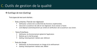C. Outils de gestion de la qualité
Outillage de test (Gatling)
Troistypes de test sont réalisés :
• Tests unitaires / Test de non-régression
 Vérification unitaire de la conformité des fonctions implémentées
 Calcul de la couverture de code et non-régression d’une version à l’autre
 Junit déployé automatiquement par Jenkins et vérification de la couverture sous Sonar.
• Tests d’interfaces
 Vérification du fonctionnement global de l’application
 Réalisés par le chef de projet.
 Gatling, historiquement réalisés avec Sélénium
• Tests de charge
 Vérification du fonctionnement en charge et du vieillissement
 Gatling, historiquement réalisés avec JMeter
 