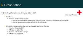 B. Urbanisation
 Croix Rouge française – S.I. Bénévoles (2015 - 2017)
• But du S.I.
 Gestion des 60 000 bénévoles :
o Démarches d’adhésions, démarches administratives,communicationentre les bénévoles…
o Interfaçage avec les applicationsdes directionsmétiers
• Principales fonctionnalitéstransverses liées à la gestion de l’identité
 Gestion des accès SSO
 Moteur de recherche
 Gestion centralisées des logs
 Moteur de traçabilité
 
