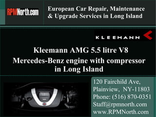 European Car Repair, Maintenance & Upgrade Services in Long Island 120 Fairchild Ave,  Plainview,  NY-11803 Phone: (516) 870-0351 [email_address] www.RPMNorth.com Mercedes-Benz engine with compressor in Long Island Kleemann AMG 5.5 litre V8 