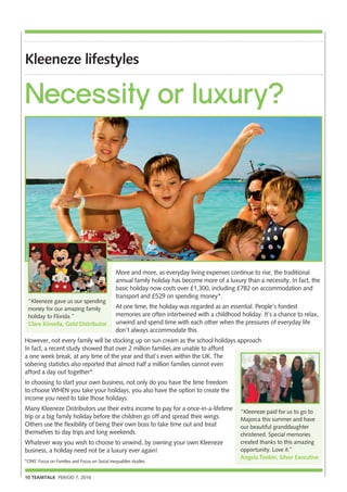 10 TEAMTALK PERIOD 7, 2016
Kleeneze lifestyles
More and more, as everyday living expenses continue to rise, the traditional
annual family holiday has become more of a luxury than a necessity. In fact, the
basic holiday now costs over £1,300, including £782 on accommodation and
transport and £529 on spending money*.
At one time, the holiday was regarded as an essential. People’s fondest
memories are often intertwined with a childhood holiday. It’s a chance to relax,
unwind and spend time with each other when the pressures of everyday life
don’t always accommodate this.
However, not every family will be stocking up on sun cream as the school holidays approach.
In fact, a recent study showed that over 2 million families are unable to afford
a one week break, at any time of the year and that’s even within the UK. The
sobering statistics also reported that almost half a million families cannot even
afford a day out together*.
In choosing to start your own business, not only do you have the time freedom
to choose WHEN you take your holidays, you also have the option to create the
income you need to take those holidays.
Many Kleeneze Distributors use their extra income to pay for a once-in-a-lifetime
trip or a big family holiday before the children go off and spread their wings.
Others use the flexibility of being their own boss to take time out and treat
themselves to day trips and long weekends.
Whatever way you wish to choose to unwind, by owning your own Kleeneze
business, a holiday need not be a luxury ever again!
*ONS’ Focus on Families and Focus on Social inequalities studies.
Necessity or luxury?
“Kleeneze gave us our spending
money for our amazing family
holiday to Florida.”
Clare Kinsella, Gold Distributor
“Kleeneze paid for us to go to
Majorca this summer and have
our beautiful granddaughter
christened. Special memories
created thanks to this amazing
opportunity. Love it.”
Angela Tonkin, Silver Executive
 